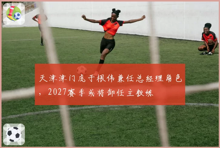 天津津门虎于根伟兼任总经理角色,2027赛季或将卸任主教练