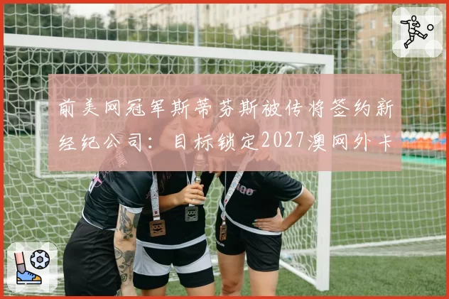 前美网冠军斯蒂芬斯被传将签约新经纪公司:目标锁定2027澳网外卡