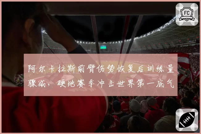 阿尔卡拉斯前臂伤势恢复后训练量骤减，硬地赛季冲击世界第一底气何在？