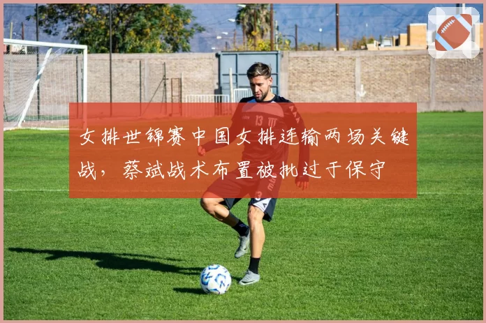 女排世锦赛中国女排连输两场关键战，蔡斌战术布置被批过于保守