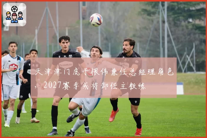 天津津门虎于根伟兼任总经理角色,2027赛季或将卸任主教练