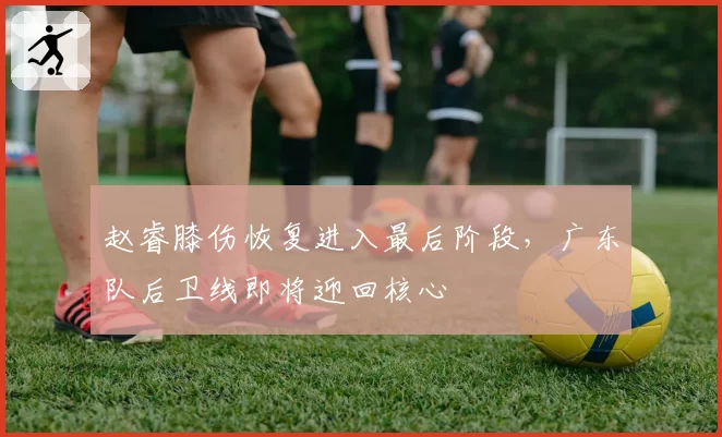 赵睿膝伤恢复进入最后阶段,广东队后卫线即将迎回核心
