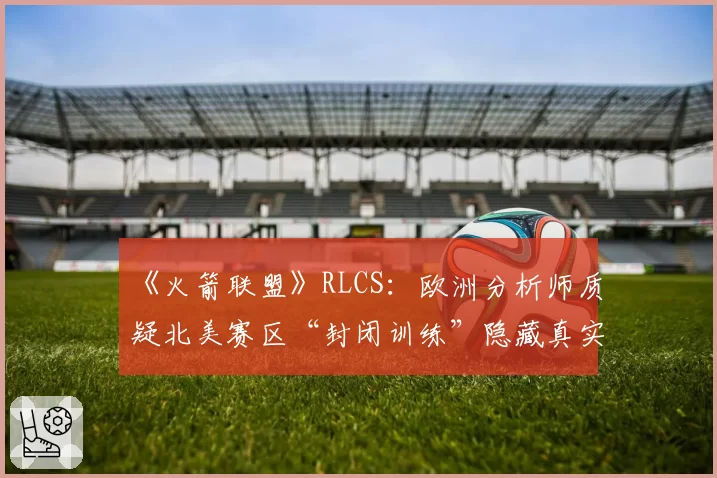 《火箭联盟》RLCS：欧洲分析师质疑北美赛区“封闭训练”隐藏真实实力